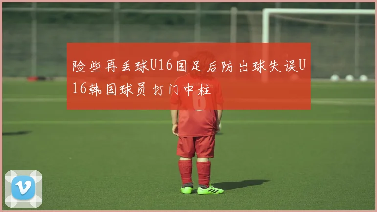 险些再丢球U16国足后防出球失误U16韩国球员打门中柱