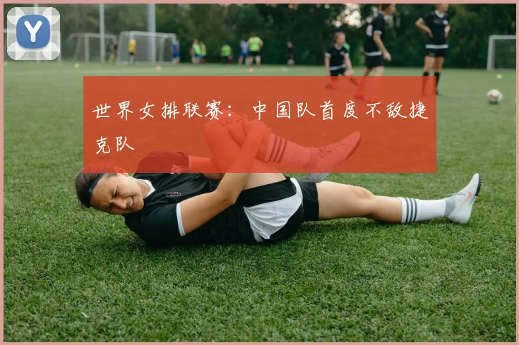 世界女排联赛：中国队首度不敌捷克队